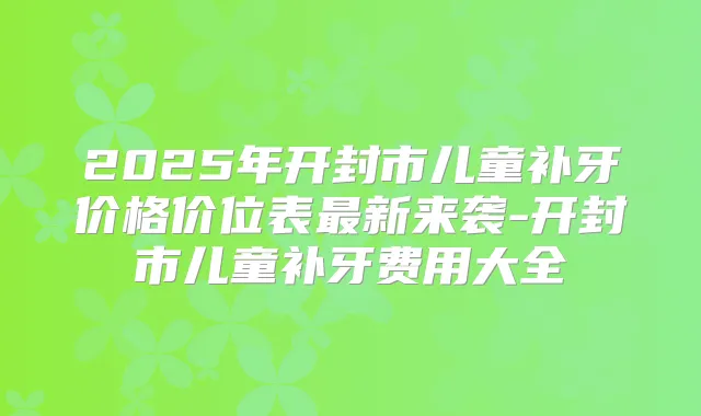 2025年开封市儿童补牙价格价位表新来袭-开封市儿童补牙费用大全