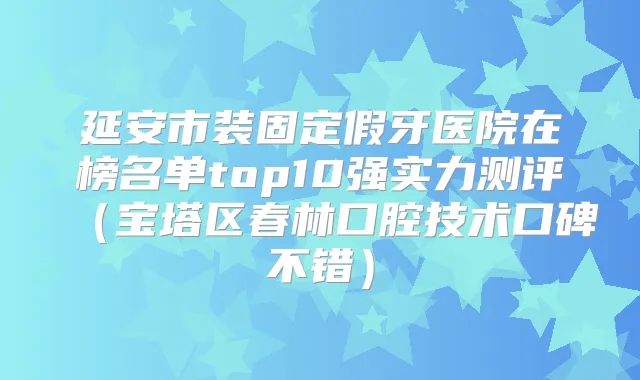 延安市装固定假牙医院在榜名单top10强实力测评(宝塔区春林口腔技术口碑不错)