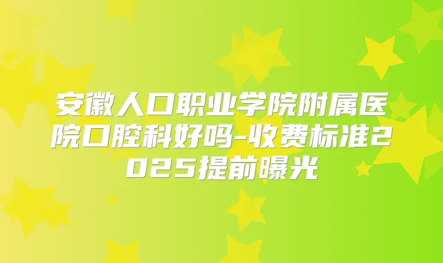 安徽人口职业学院附属医院口腔科好吗-收费标准2025提前曝光