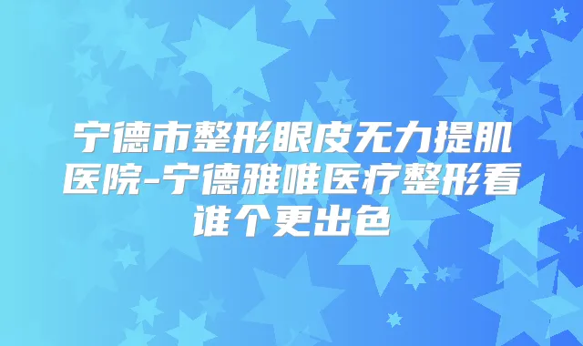 宁德市整形眼皮无力提肌医院-宁德雅唯医疗整形看谁个更出色
