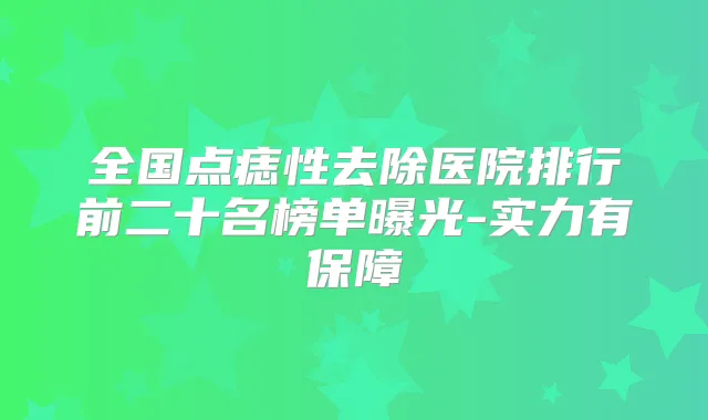 全国点痣性去除医院排行前二十名榜单曝光-实力有保障