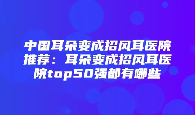 中国耳朵变成招风耳医院推荐:耳朵变成招风耳医院top50强都有哪些
