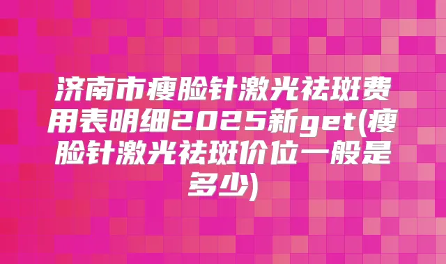 济南市瘦脸针激光祛斑费用表明细2025新get(瘦脸针激光祛斑价位一般是多少)