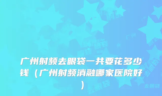 广州射频去眼袋一共要花多少钱(广州射频消融哪家医院好)