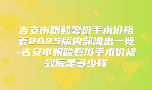 吉安市眼睑裂斑手术价格表2025版内部流出一览-吉安市眼睑裂斑手术价格到底是多少钱