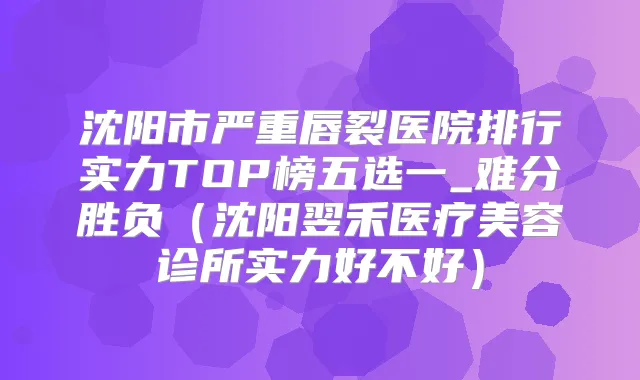 沈阳市严重唇裂医院排行实力TOP榜五选一_难分胜负(沈阳翌禾医疗美容诊所实力好不好)