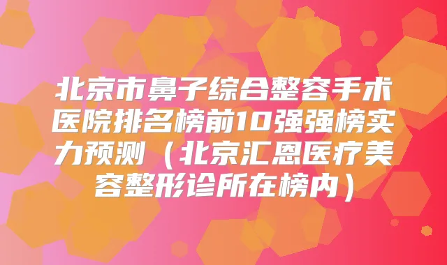 北京市鼻子综合整容手术医院排名榜前10强强榜实力预测(北京汇恩医疗美容整形诊所在榜内)