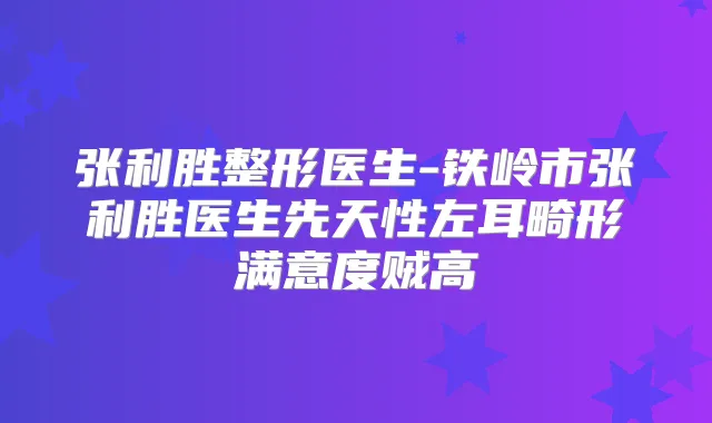 张利胜整形医生-铁岭市张利胜医生先天性左耳畸形满意度贼高
