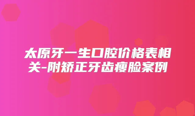 太原牙一生口腔价格表相关-附矫正牙齿瘦脸案例