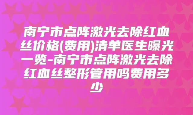 南宁市点阵激光去除红血丝价格(费用)清单医生曝光一览-南宁市点阵激光去除红血丝整形管用吗费用多少