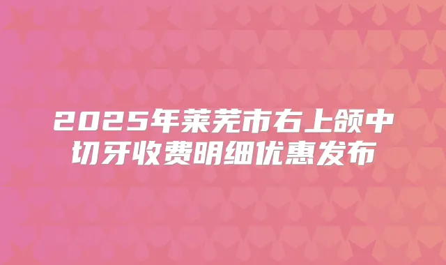 2025年莱芜市右上颌中切牙收费明细优惠发布