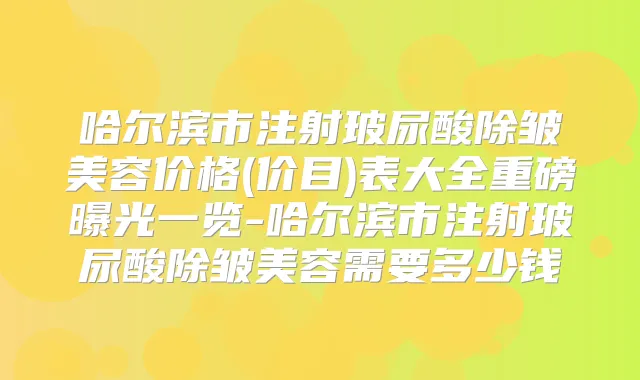 哈尔滨市注射玻尿酸除皱美容价格(价目)表大全重磅曝光一览-哈尔滨市注射玻尿酸除皱美容需要多少钱
