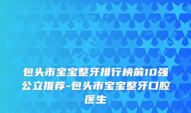 包头市宝宝整牙排行榜前10强公立推荐-包头市宝宝整牙口腔医生