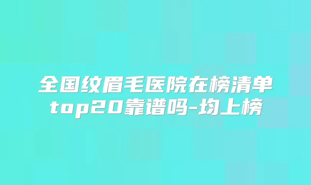 全国纹眉毛医院在榜清单top20靠谱吗-均上榜