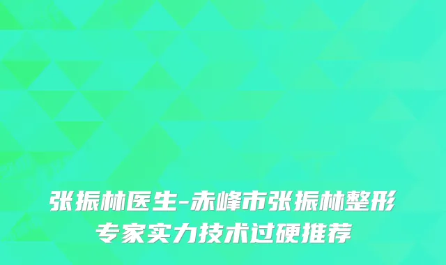 张振林医生-赤峰市张振林整形专家实力技术过硬推荐