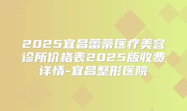 2025宜昌蕾蒂医疗美容诊所价格表2025版收费详情-宜昌整形医院