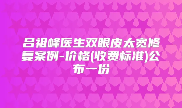 吕祖峰医生双眼皮太宽修复案例-价格(收费标准)公布一份