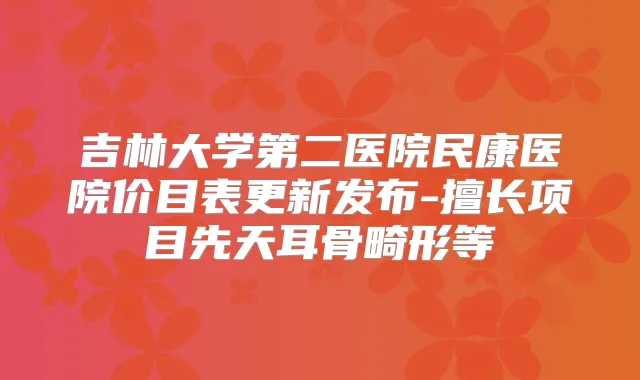 吉林大学第二医院民康医院价目表更新发布-擅长项目先天耳骨畸形等