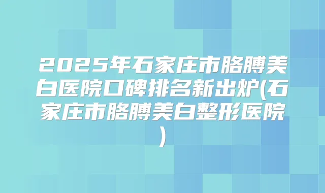 2025年石家庄市胳膊美白医院口碑排名新出炉(石家庄市胳膊美白整形医院)