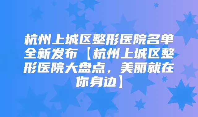 杭州上城区整形医院名单全新发布【杭州上城区整形医院大盘点,美丽就在你身边】
