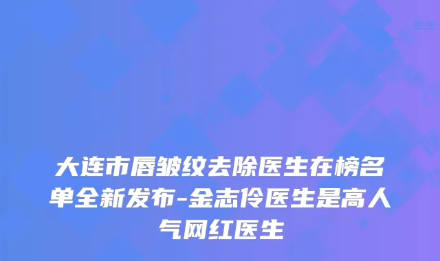 大连市唇皱纹去除医生在榜名单全新发布-金志伶医生是高人气网红医生