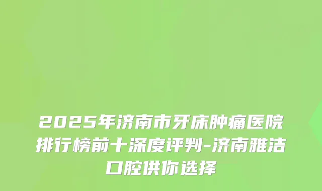 2025年济南市牙床肿痛医院排行榜前十深度评判-济南雅洁口腔供你选择