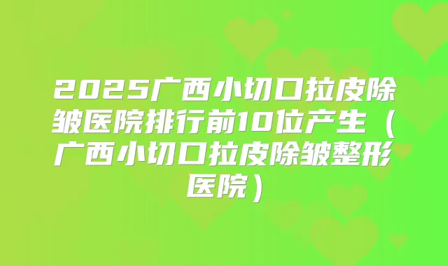 2025广西小切口拉皮除皱医院排行前10位产生(广西小切口拉皮除皱整形医院)