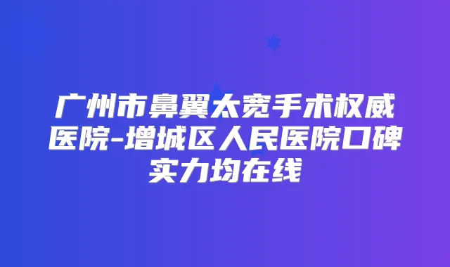 广州市鼻翼太宽手术医院-增城区人民医院口碑实力均在线