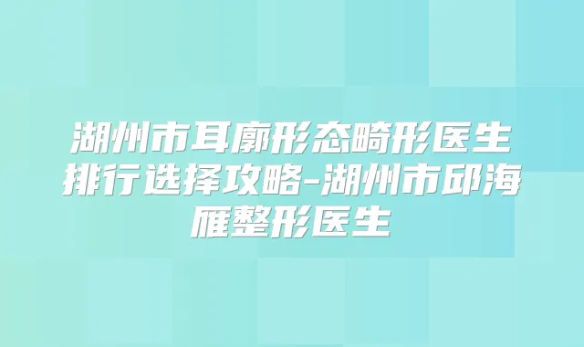 湖州市耳廓形态畸形医生排行选择攻略-湖州市邱海雁整形医生