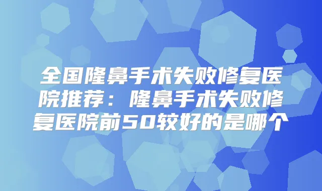 全国隆鼻手术失败修复医院推荐：隆鼻手术失败修复医院前50较好的是哪个