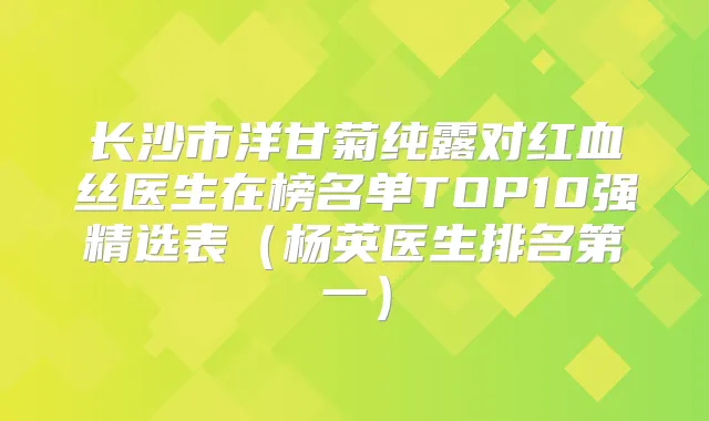 长沙市洋甘菊纯露对红血丝医生在榜名单TOP10强精选表（杨英医生）