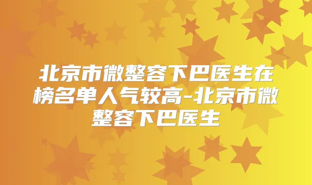 北京市微整容下巴医生在榜名单人气较高-北京市微整容下巴医生