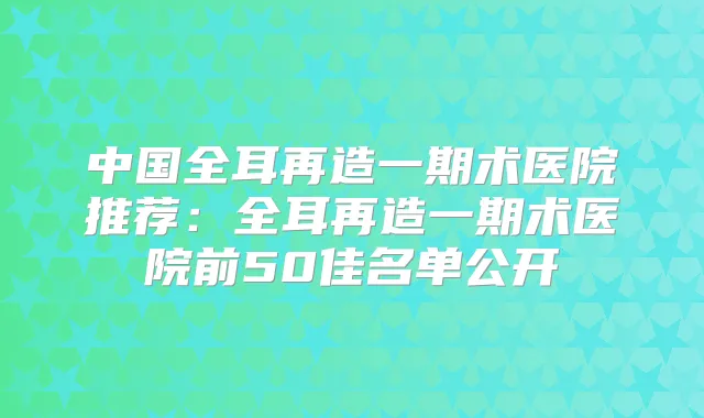 中国全耳再造一期术医院推荐:全耳再造一期术医院前50佳名单公开