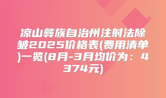 凉山彝族自治州注射法除皱2025价格表(费用清单)一览(8月-3月均价为:4374元)