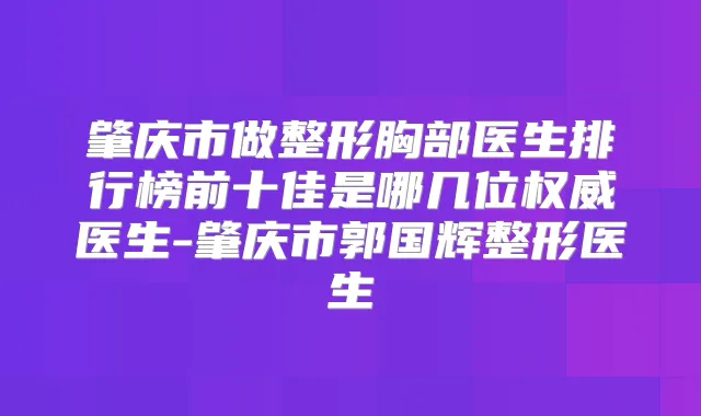 肇庆市做整形胸部医生排行榜前十佳是哪几位医生-肇庆市郭国辉整形医生