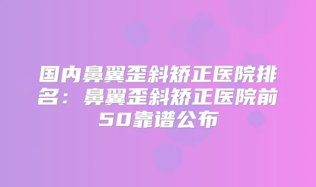 国内鼻翼歪斜矫正医院排名:鼻翼歪斜矫正医院前50靠谱公布