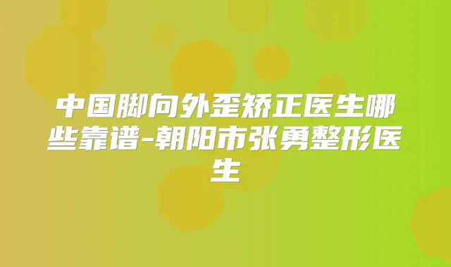 中国脚向外歪矫正医生哪些靠谱-朝阳市张勇整形医生