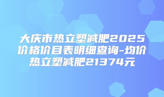 大庆市热立塑减肥2025价格价目表明细查询-均价热立塑减肥21374元