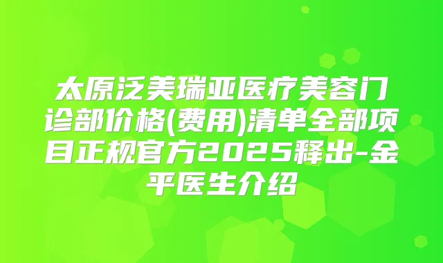 太原泛美瑞亚医疗美容门诊部价格(费用)清单全部项目正规官方2025释出-金平医生介绍