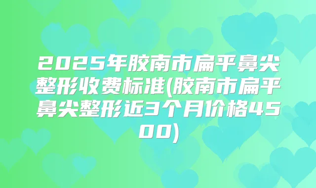 2025年胶南市扁平鼻尖整形收费标准(胶南市扁平鼻尖整形近3个月价格4500)
