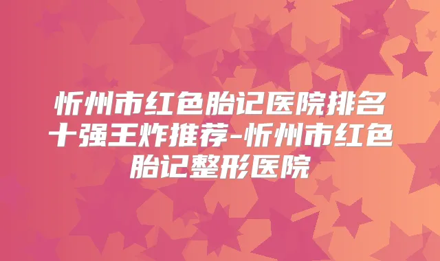 忻州市红色胎记医院排名十强王炸推荐-忻州市红色胎记整形医院