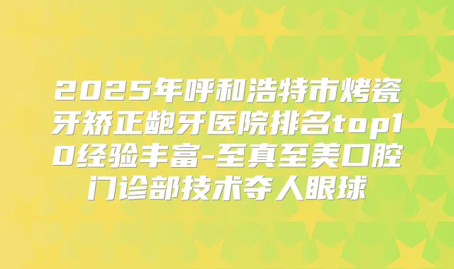 2025年呼和浩特市烤瓷牙矫正龅牙医院排名top10经验丰富-至真至美口腔门诊部技术夺人眼球
