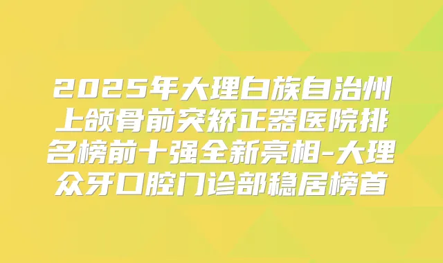 2025年大理白族自治州上颌骨前突矫正器医院排名榜前十强全新亮相-大理众牙口腔门诊部稳居榜首