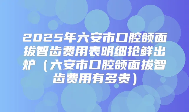 2025年六安市口腔颌面拔智齿费用表明细抢鲜出炉(六安市口腔颌面拔智齿费用有多贵)