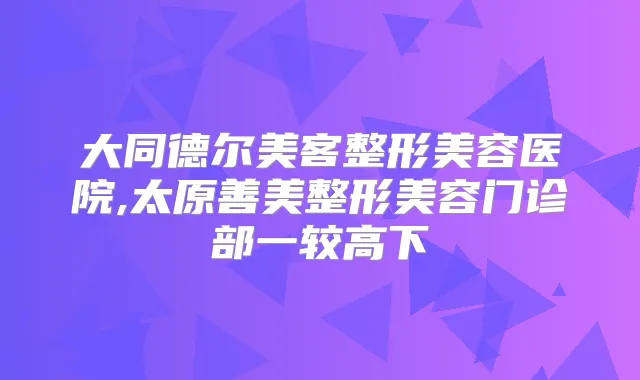 大同德尔美客整形美容医院,太原善美整形美容门诊部一较高下