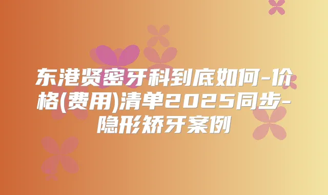 东港贤密牙科到底如何-价格(费用)清单2025同步-隐形矫牙案例