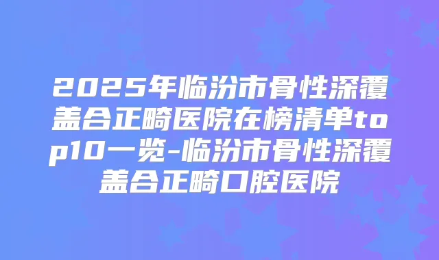2025年临汾市骨性深覆盖合正畸医院在榜清单top10一览-临汾市骨性深覆盖合正畸口腔医院