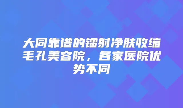 大同靠谱的镭射净肤收缩毛孔美容院,各家医院优势不同