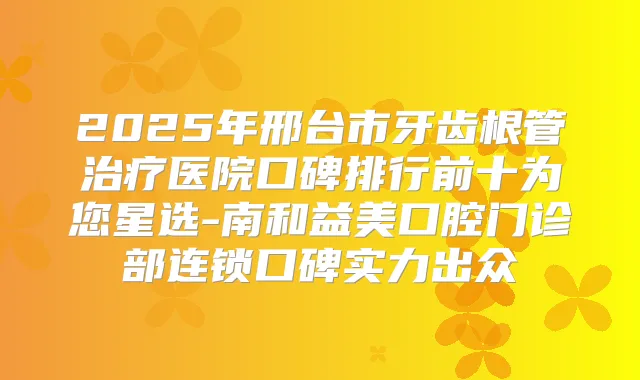 2025年邢台市牙齿根管医院口碑排行前十为您星选-南和益美口腔门诊部连锁口碑实力出众