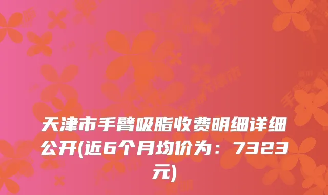 天津市手臂吸脂收费明细详细公开(近6个月均价为：7323元)
